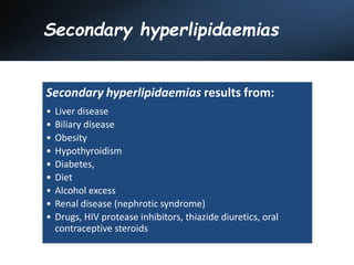 Secondary hyperlipidaemias
Secondary hyperlipidaemias results from:
• Liver disease
• Biliary disease
• Obesity
• Hypothyroidism
• Diabetes,
• Diet
• Alcohol excess
• Renal disease (nephrotic syndrome)
• Drugs, HIV protease inhibitors, thiazide diuretics, oral
contraceptive steroids
 
