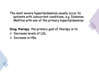 The most severe hyperlipidaemias usually occur In
patients with concurrent conditions, e.g. Diabetes
Mellitus with one of the primary hyperlipidaemias
Drug therapy: the primary goal of therapy is to:
 Decrease levels of LDL
 Increase in HDL
 