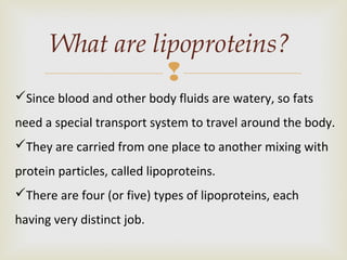 
What are lipoproteins?
Since blood and other body fluids are watery, so fats
need a special transport system to travel around the body.
They are carried from one place to another mixing with
protein particles, called lipoproteins.
There are four (or five) types of lipoproteins, each
having very distinct job.
 
