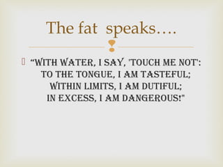 
 “With Water, i say, 'touch me not':
to the tongue, i am tasteful;
Within limits, i am dutiful;
in excess, i am dangerous!"
The fat speaks….
 