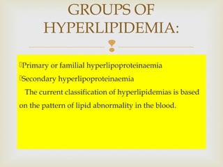 
Primary or familial hyperlipoproteinaemia
Secondary hyperlipoproteinaemia
The current classification of hyperlipidemias is based
on the pattern of lipid abnormality in the blood.
GROUPS OF
HYPERLIPIDEMIA:
 