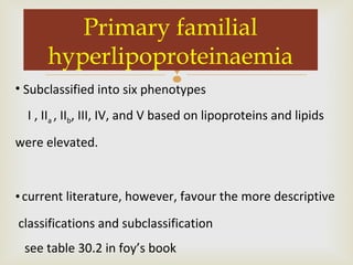 
Primary familial
hyperlipoproteinaemia
• Subclassified into six phenotypes
I , IIa , IIb, III, IV, and V based on lipoproteins and lipids
were elevated.
•current literature, however, favour the more descriptive
classifications and subclassification
see table 30.2 in foy’s book
 