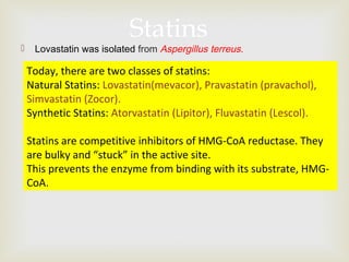 
 Lovastatin was isolated from Aspergillus terreus.
Statins
Today, there are two classes of statins:
Natural Statins: Lovastatin(mevacor), Pravastatin (pravachol),
Simvastatin (Zocor).
Synthetic Statins: Atorvastatin (Lipitor), Fluvastatin (Lescol).
Statins are competitive inhibitors of HMG-CoA reductase. They
are bulky and “stuck” in the active site.
This prevents the enzyme from binding with its substrate, HMG-
CoA.
 