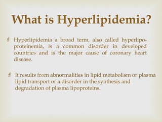 What is Hyperlipidemia?
 Hyperlipidemia a broad term, also called hyperlipo-
proteinemia, is a common disorder in developed
countries and is the major cause of coronary heart
disease.
 It results from abnormalities in lipid metabolism or plasma
lipid transport or a disorder in the synthesis and
degradation of plasma lipoproteins.
 