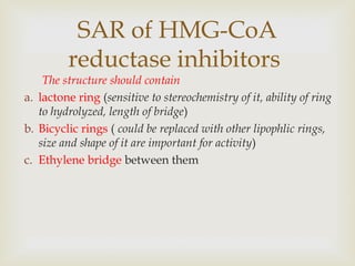 The structure should contain
a. lactone ring (sensitive to stereochemistry of it, ability of ring
to hydrolyzed, length of bridge)
b. Bicyclic rings ( could be replaced with other lipophlic rings,
size and shape of it are important for activity)
c. Ethylene bridge between them
SAR of HMG-CoA
reductase inhibitors
 