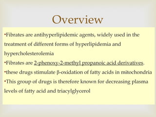 •Fibrates are antihyperlipidemic agents, widely used in the
treatment of different forms of hyperlipidemia and
hypercholesterolemia
•Fibrates are 2-phenoxy-2-methyl propanoic acid derivatives.
•these drugs stimulate β-oxidation of fatty acids in mitochondria
•This group of drugs is therefore known for decreasing plasma
levels of fatty acid and triacylglycerol
Overview
 