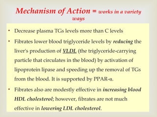 • Decrease plasma TGs levels more than C levels
• Fibrates lower blood triglyceride levels by reducing the
liver's production of VLDL (the triglyceride-carrying
particle that circulates in the blood) by activation of
lipoprotein lipase and speeding up the removal of TGs
from the blood. It is supported by PPAR-α.
• Fibrates also are modestly effective in increasing blood
HDL cholesterol; however, fibrates are not much
effective in lowering LDL cholesterol.
Mechanism of Action = works in a variety
ways
 