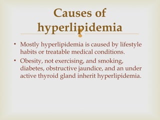 
• Mostly hyperlipidemia is caused by lifestyle
habits or treatable medical conditions.
• Obesity, not exercising, and smoking,
diabetes, obstructive jaundice, and an under
active thyroid gland inherit hyperlipidemia.
Causes of
hyperlipidemia
 