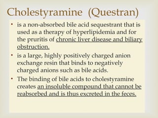 
• is a non-absorbed bile acid sequestrant that is
used as a therapy of hyperlipidemia and for
the pruritis of chronic liver disease and biliary
obstruction.
• is a large, highly positively charged anion
exchange resin that binds to negatively
charged anions such as bile acids.
• The binding of bile acids to cholestyramine
creates an insoluble compound that cannot be
reabsorbed and is thus excreted in the feces.
Cholestyramine (Questran)
 