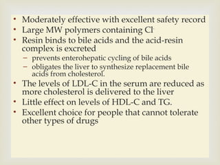 
• Moderately effective with excellent safety record
• Large MW polymers containing Cl-
• Resin binds to bile acids and the acid-resin
complex is excreted
– prevents enterohepatic cycling of bile acids
– obligates the liver to synthesize replacement bile
acids from cholesterol.
• The levels of LDL-C in the serum are reduced as
more cholesterol is delivered to the liver
• Little effect on levels of HDL-C and TG.
• Excellent choice for people that cannot tolerate
other types of drugs
 