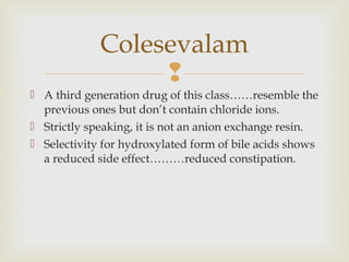 
 A third generation drug of this class……resemble the
previous ones but don’t contain chloride ions.
 Strictly speaking, it is not an anion exchange resin.
 Selectivity for hydroxylated form of bile acids shows
a reduced side effect………reduced constipation.
Colesevalam
 