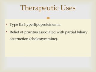• Type IIa hyperlipoproteinemia.
• Relief of pruritus associated with partial biliary
obstruction (cholestyramine).
Therapeutic Uses
 