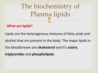 
The biochemistry of
Plasma lipids
What are lipids?
Lipids are the heterogenous mixtures of fatty acids and
alcohol that are present in the body. The major lipids in
the bloodstream are cholesterol and it’s esters,
triglycerides and phospholipids.
 