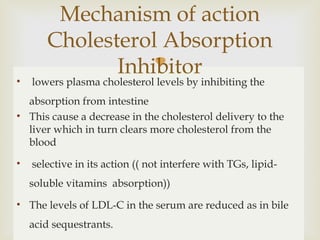 • lowers plasma cholesterol levels by inhibiting the
absorption from intestine
• This cause a decrease in the cholesterol delivery to the
liver which in turn clears more cholesterol from the
blood
• selective in its action (( not interfere with TGs, lipid-
soluble vitamins absorption))
• The levels of LDL-C in the serum are reduced as in bile
acid sequestrants.
Mechanism of action
Cholesterol Absorption
Inhibitor
 