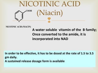 
NICOTINIC ACID
(Niacin)
N
COOH
NICOTINIC ACID (NIACIN)
A water soluble vitamin of the B family;
Once converted to the amide, it is
incorporated into NAD
In order to be effective, it has to be dosed at the rate of 1.5 to 3.5
gm daily.
A sustained release dosage form is available
 