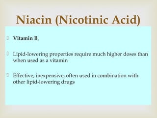  Vitamin B3
 Lipid-lowering properties require much higher doses than
when used as a vitamin
 Effective, inexpensive, often used in combination with
other lipid-lowering drugs
Niacin (Nicotinic Acid)
 