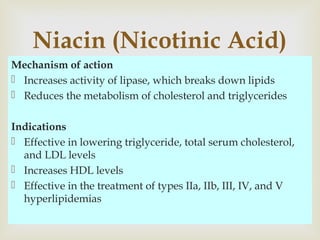 Mechanism of action
 Increases activity of lipase, which breaks down lipids
 Reduces the metabolism of cholesterol and triglycerides
Indications
 Effective in lowering triglyceride, total serum cholesterol,
and LDL levels
 Increases HDL levels
 Effective in the treatment of types IIa, IIb, III, IV, and V
hyperlipidemias
Niacin (Nicotinic Acid)
 