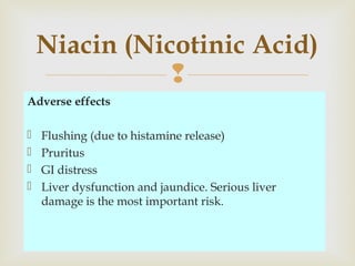 
Adverse effects
 Flushing (due to histamine release)
 Pruritus
 GI distress
 Liver dysfunction and jaundice. Serious liver
damage is the most important risk.
Niacin (Nicotinic Acid)
 