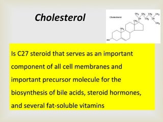 Is C27 steroid that serves as an important
component of all cell membranes and
important precursor molecule for the
biosynthesis of bile acids, steroid hormones,
and several fat-soluble vitamins
Cholesterol
 
