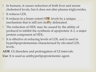 
 In humans, it causes reduction of both liver and serum
cholesterol levels, but it does not alter plasma triglycerides.
 It reduces LDL
 It reduces to a lesser extent HDL levels by a unique
mechanism that is still not clearly delineated.
 The reduction of HDL may be caused by the ability of
probucol to inhibit the synthesis of apoprotein A-1, a major
protein component of HDL.
 It is effective at reducing levels of LDL and is used in
hyperlipoproteinemias characterized by elevated LDL
levels.
ADR: GI disorders and prolongation of GI intervals.
Use: It is used as antihyperlipoproteinemic agent.
 