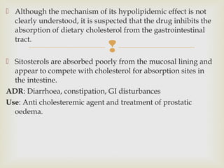 
 Although the mechanism of its hypolipidemic effect is not
clearly understood, it is suspected that the drug inhibits the
absorption of dietary cholesterol from the gastrointestinal
tract.
 Sitosterols are absorbed poorly from the mucosal lining and
appear to compete with cholesterol for absorption sites in
the intestine.
ADR: Diarrhoea, constipation, GI disturbances
Use: Anti cholesteremic agent and treatment of prostatic
oedema.
 