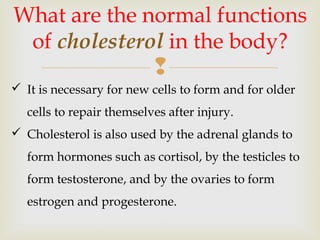 
What are the normal functions
of cholesterol in the body?
 It is necessary for new cells to form and for older
cells to repair themselves after injury.
 Cholesterol is also used by the adrenal glands to
form hormones such as cortisol, by the testicles to
form testosterone, and by the ovaries to form
estrogen and progesterone.
 