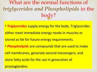 
What are the normal functions of
triglycerides and Phospholipids in the
body?
• Triglycerides supply energy for the body. Triglycerides
either meet immediate energy needs in muscles or
stored as fat for future energy requirements.
• Phospholipids are compounds that are used to make
cell membranes, generate second messengers, and
store fatty acids for the use in generation of
prostaglandins
 