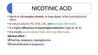 NICOTINIC ACID
• Niacin is a B-complex vitamin. In large doses, it has hypolipidaemic
effect.
• It reduces plasma TG, VLDL, LDL, and increases HDL levels.
• It is highly efficacious in hypertriglyceridaemia ( type III, IV, V).
• It is mostly used to lower VLDL and raise HDL levels.
Adverse effect –
Flushing, dyspepsia, hyperglycemia.
Contraindicated in pregnancy.
 