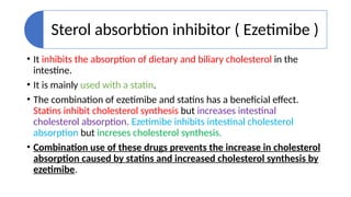 Sterol absorbtion inhibitor ( Ezetimibe )
• It inhibits the absorption of dietary and biliary cholesterol in the
intestine.
• It is mainly used with a statin.
• The combination of ezetimibe and statins has a beneficial effect.
Statins inhibit cholesterol synthesis but increases intestinal
cholesterol absorption. Ezetimibe inhibits intestinal cholesterol
absorption but increses cholesterol synthesis.
• Combination use of these drugs prevents the increase in cholesterol
absorption caused by statins and increased cholesterol synthesis by
ezetimibe.
 
