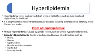 Hyperlipidemia
• Hyperlipidemia refers to abnormally high levels of lipids (fats), such as cholesterol and
triglycerides, in the blood.
• It is a significant risk factor for cardiovascular diseases, including atherosclerosis, coronary artery
disease, and stroke.
Types of Hyperlipidemia:
• Primary Hyperlipidemia: Caused by genetic factors, such as familial hypercholesterolemia.
• Secondary Hyperlipidemia: Due to underlying conditions or lifestyle factors, such as:
• Obesity
• Diabetes
• Hypothyroidism
• Excessive alcohol consumption
• High-fat diet
• Sedentary lifestyle
 