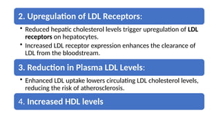 2. Upregulation of LDL Receptors:
• Reduced hepatic cholesterol levels trigger upregulation of LDL
receptors on hepatocytes.
• Increased LDL receptor expression enhances the clearance of
LDL from the bloodstream.
3. Reduction in Plasma LDL Levels:
• Enhanced LDL uptake lowers circulating LDL cholesterol levels,
reducing the risk of atherosclerosis.
4. Increased HDL levels
 