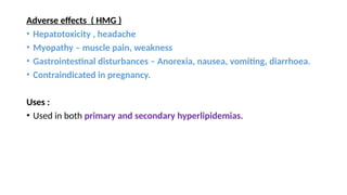 Adverse effects ( HMG )
• Hepatotoxicity , headache
• Myopathy – muscle pain, weakness
• Gastrointestinal disturbances – Anorexia, nausea, vomiting, diarrhoea.
• Contraindicated in pregnancy.
Uses :
• Used in both primary and secondary hyperlipidemias.
 