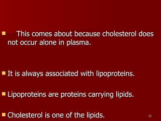      This comes about because cholesterol does not occur alone in plasma.  It is always associated with lipoproteins.  Lipoproteins are proteins carrying lipids.  Cholesterol is one of the lipids.  