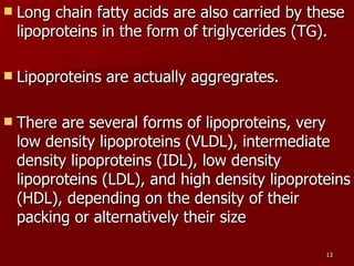 Long chain fatty acids are also carried by these lipoproteins in the form of triglycerides (TG).  Lipoproteins are actually aggregrates.  There are several forms of lipoproteins, very low density lipoproteins (VLDL), intermediate density lipoproteins (IDL), low density lipoproteins (LDL), and high density lipoproteins (HDL), depending on the density of their packing or alternatively their size  