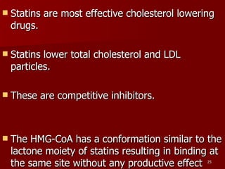 Statins are most effective cholesterol lowering drugs.  Statins lower total cholesterol and LDL particles.  These are competitive inhibitors.  The HMG-CoA has a conformation similar to the lactone moiety of statins resulting in binding at the same site without any productive effect  
