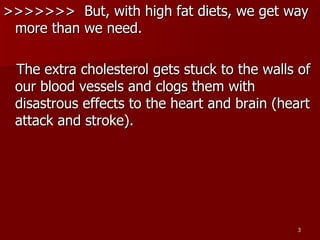 >>>>>>>  But, with high fat diets, we get way more than we need.  The extra cholesterol gets stuck to the walls of our blood vessels and clogs them with disastrous effects to the heart and brain (heart attack and stroke).  