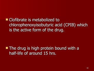 Clofibrate is metabolized to chlorophenoxyisobutyric acid (CPIB) which is the active form of the drug.  The drug is high protein bound with a half-life of around 15 hrs.  