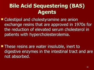 Bile Acid Sequestering (BAS) Agents Colestipol and cholestyramine are anion exchange resins that are approved in 1970s for the reduction of elevated serum cholesterol in patients with hypercholesterolemia.  These resins are water insoluble, inert to digestive enzymes in the intestinal tract and are not absorbed.  