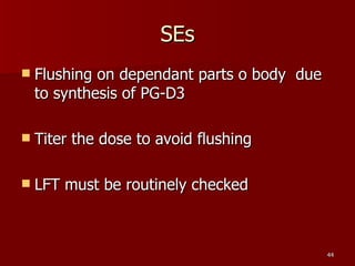 SEs Flushing on dependant parts o body  due to synthesis of PG-D3 Titer the dose to avoid flushing LFT must be routinely checked 