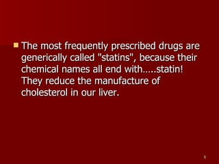 The most frequently prescribed drugs are generically called "statins", because their chemical names all end with…..statin! They reduce the manufacture of cholesterol in our liver.  