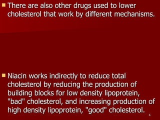 There are also other drugs used to lower cholesterol that work by different mechanisms.  Niacin works indirectly to reduce total cholesterol by reducing the production of building blocks for low density lipoprotein, "bad" cholesterol, and increasing production of high density lipoprotein, "good" cholesterol. 