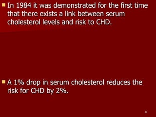 In 1984 it was demonstrated for the first time that there exists a link between serum cholesterol levels and risk to CHD.  A 1% drop in serum cholesterol reduces the risk for CHD by 2%.  