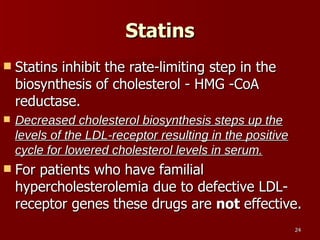 Statins Statins inhibit the rate-limiting step in the biosynthesis of cholesterol - HMG -CoA reductase.  Decreased cholesterol biosynthesis steps up the levels of the LDL-receptor resulting in the positive cycle for lowered cholesterol levels in serum.   For patients who have familial hypercholesterolemia due to defective LDL-receptor genes these drugs are  not  effective. 