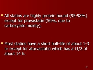 All statins are highly protein bound (95-98%) except for pravastatin (50%, due to carboxylate moiety).  Most statins have a short half-life of about 1-3 hr except for atorvastatin which has a t1/2 of about 14 h.  