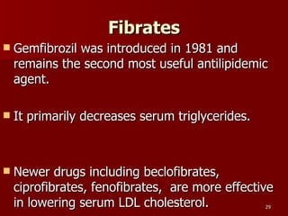 Fibrates Gemfibrozil was introduced in 1981 and remains the second most useful antilipidemic agent.  It primarily decreases serum triglycerides.  Newer drugs including beclofibrates, ciprofibrates, fenofibrates,  are more effective in lowering serum LDL cholesterol.  