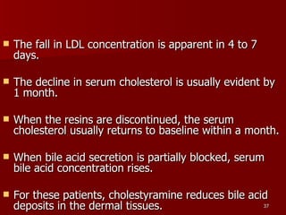 The fall in LDL concentration is apparent in 4 to 7 days.  The decline in serum cholesterol is usually evident by 1 month.  When the resins are discontinued, the serum cholesterol usually returns to baseline within a month.  When bile acid secretion is partially blocked, serum bile acid concentration rises.  For these patients, cholestyramine reduces bile acid deposits in the dermal tissues.  