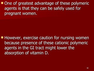 One of greatest advantage of these polymeric agents is that they can be safely used for pregnant women.  However, exercise caution for nursing women because presence of these cationic polymeric agents in the GI tract might lower the absorption of vitamin D.  