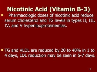 Nicotinic Acid (Vitamin B-3)     Pharmacologic doses of nicotinic acid reduce serum cholesterol and TG levels in types II, III, IV, and V hyperlipoproteinemias.  TG and VLDL are reduced by 20 to 40% in 1 to 4 days, LDL reduction may be seen in 5-7 days.  