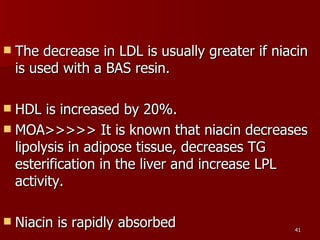 The decrease in LDL is usually greater if niacin is used with a BAS resin.  HDL is increased by 20%.  MOA>>>>> It is known that niacin decreases lipolysis in adipose tissue, decreases TG esterification in the liver and increase LPL activity.   Niacin is rapidly absorbed 