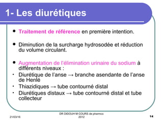  Traitement de référence en première intention.
 Diminution de la surcharge hydrosodée et réduction
du volume circulant.
 Augmentation de l’élimination urinaire du sodium à
différents niveaux :
• Diurétique de l’anse → branche asendante de l’anse
de Henlé
• Thiazidiques → tube contourné distal
• Diurétiques distaux → tube contourné distal et tube
collecteur
1- Les diurétiques
21/03/16 14
DR DIDOUH M COURS de pharmco
2012
 